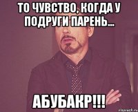 то чувство, когда у подруги парень... Абубакр!!!