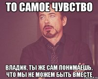 То самое чувство Владик, ты же сам понимаешь, что мы не можем быть вместе