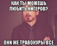 как ты можешь любить нигеров? они же травокуры все