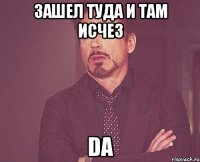 зашел туда и там исчез da