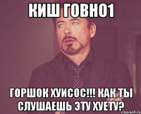 КиШ говно1 Горшок хуисос!!! как ты слушаешь эту хуету?