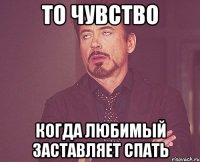 то чувство когда любимый заставляет спать