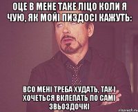 Оце в мене таке ліцо коли я чую, як мойі пиздосі кажуть: Всо мені треба худать, Так і хочеться вклепать по самі звьоздочкі