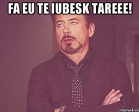 Fa eu te iubesk tareee! 