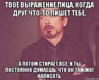 Твоё выражение лица, когда друг что-то пишет тебе, а потом стирает всё, и ты постоянно думаешь, что он там мог написать.