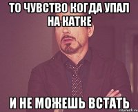 то чувство когда упал на катке и не можешь встать