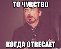 то чувство когда отвесает