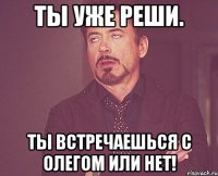 ты уже реши. ты встречаешься с Олегом или нет!