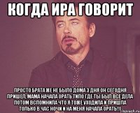 Когда Ира говорит Просто брата же не было дома 3 дня он сегодня пришел, мама начала орать типо где ты был все дела потом вспомнила что я тоже уходила и пришла только в час ночи и на меня начала орать!!(