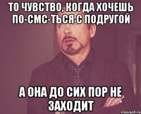 То чувство, когда хочешь по-смс-ться с подругой а она до сих пор не заходит