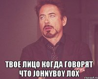  твое лицо когда говорят что Johnyboy лох