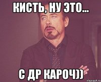 КИСТЬ, НУ ЭТО... С ДР КАРОЧ))