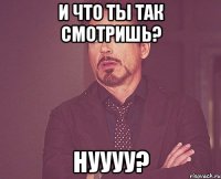 И что ты так смотришь? Нуууу?