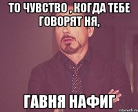 то чувство , когда тебе говорят ня, гавня нафиг