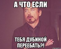 А что если тебя дубиной переебать?!