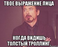 Твое выражение лица когда видишь толстый троллинг.