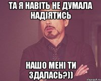 та я навіть не думала надіятись нашо мені ти здалась?))