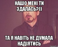 нашо мені ти здалась?)) та я навіть не думала надіятись