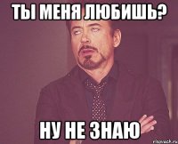 Ты меня любишь? Ну не знаю