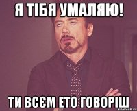 я тібя умаляю! ти всєм ето говоріш