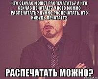 Кто сейчас может распечатать? А кто сейчас печатает? У кого можно распечатать? Нужно распечатать, кто нибудь печатает? Распечатать можно?