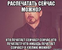 Распечатать сейчас можно? Кто печатает сейчас? Сейчас кто печатает? Кто-нибудь печатает сейчас? А хуепию можно?