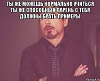 Ты же можешь нормально учиться Ты же способный парень С тебя должны брать примеры 