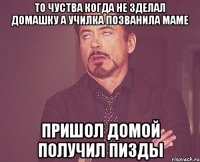 то чуства когда не зделал домашку а училка позванила маме пришол домой получил пизды