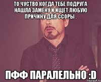 То чуство когда тебе подруга нашла замену и ищет любую причину для ссоры . Пфф паралельно :D