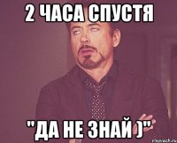 2 часа спустя "да не знай )"