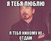 Я тебя люблю Я тебя никому не отдам