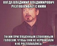 Когда Владимир Владимирович разговаривает с ними тихим приглушённым спокойным голосом, чтобы они не нервничали и не расплакались!