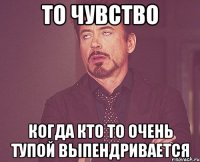 то чувство когда кто то очень тупой выпендривается