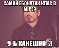 самий ебонутик клас в міре? 9-б канешно :3