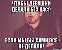 Чтобы девушки делали без нас? Если мы бы сами все не делали!