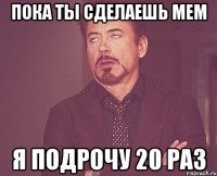 пока ты сделаешь мем я подрочу 20 раз