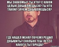 мы знакомы? ты кто? с какой целью добавляешься? ты кто такой? зачем добавляешься? где нашел меня? почему решил добавить? сколько тебе лет? с какого ты города?