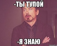 -Ты тупой -Я знаю