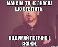 МАКСІМ, ТИ НЕ ЗНАЄШ ШО ОТВІТИТЬ. ПОДУМАЙ ЛОГІЧНО І СКАЖИ.