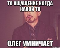 То ощущение когда какой то Олег умничает