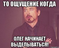 То ощущение когда Олег начинает выделываться!