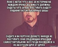 Лена с Катей, что у вас за истерика на каждом уроке? вы вместе должны сидеть? кто за вас поступать будет? Пушкин? нет ну, базарные бабы сидите и ни черта не делаете, никуда не поступите, я на следующий урок дам самостоятельную, вот тогда посмеёмся, а ну-ка отсели друг от друга