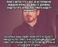 Лена с Катей, что у вас за истерика на каждом уроке? вы вместе должны сидеть? кто за вас поступать будет? Пушкин? базарные бабы сидите и ни черта не делаете, никуда не поступите, я на следующий урок дам самостоятельную, вот тогда посмеёмся, а ну-ка отсели друг от друга