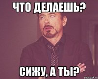 что делаешь? сижу, а ты?