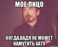 мое лицо когда,Вадя не может намутить хату