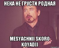 НЕка не грусти родная mesyachnii skoro koyad))