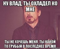 Ну Влад, ты охладел ко мне ты не хочешь меня, ты какой то грубый в последнее время