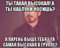 ты такая высокая! а ты каблуки носишь? а парень выше тебя? та самая высокая в группе?