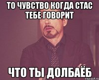 то чувство когда стас тебе говорит что ты долбаёб