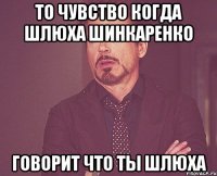 То чувство когда шлюха Шинкаренко говорит что ты шлюха